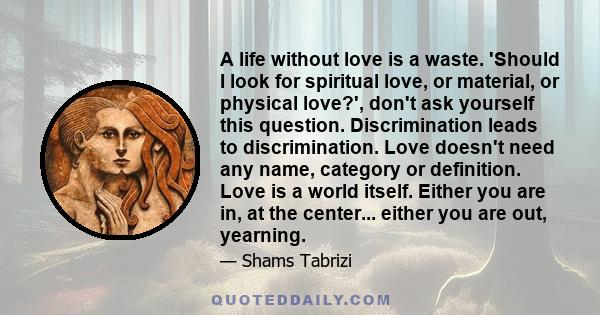 A life without love is a waste. 'Should I look for spiritual love, or material, or physical love?', don't ask yourself this question. Discrimination leads to discrimination. Love doesn't need any name, category or