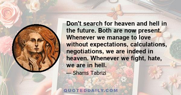 Don't search for heaven and hell in the future. Both are now present. Whenever we manage to love without expectations, calculations, negotiations, we are indeed in heaven. Whenever we fight, hate, we are in hell.