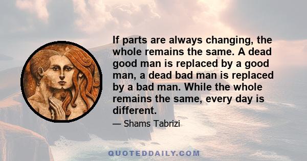 If parts are always changing, the whole remains the same. A dead good man is replaced by a good man, a dead bad man is replaced by a bad man. While the whole remains the same, every day is different.