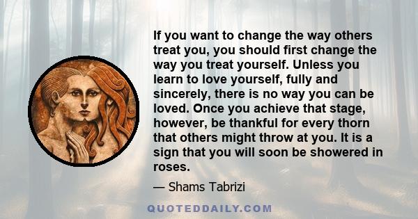 If you want to change the way others treat you, you should first change the way you treat yourself. Unless you learn to love yourself, fully and sincerely, there is no way you can be loved. Once you achieve that stage,