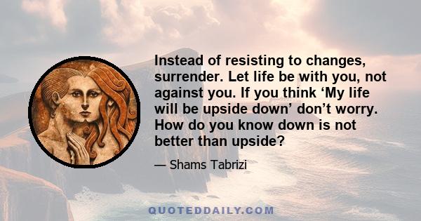 Instead of resisting to changes, surrender. Let life be with you, not against you. If you think ‘My life will be upside down’ don’t worry. How do you know down is not better than upside?