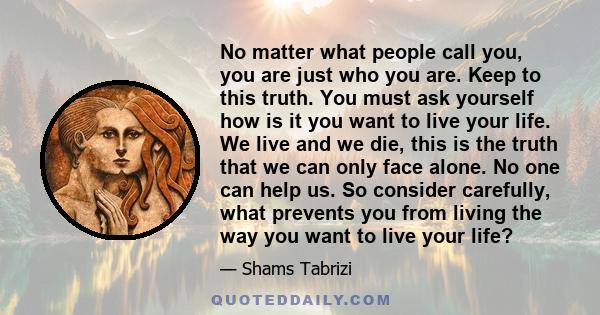 No matter what people call you, you are just who you are. Keep to this truth. You must ask yourself how is it you want to live your life. We live and we die, this is the truth that we can only face alone. No one can