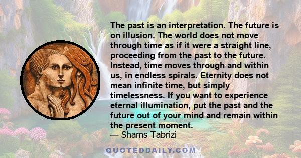 The past is an interpretation. The future is on illusion. The world does not move through time as if it were a straight line, proceeding from the past to the future. Instead, time moves through and within us, in endless 