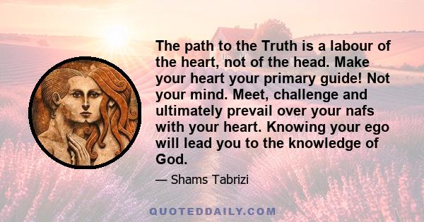 The path to the Truth is a labour of the heart, not of the head. Make your heart your primary guide! Not your mind. Meet, challenge and ultimately prevail over your nafs with your heart. Knowing your ego will lead you