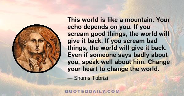 This world is like a mountain. Your echo depends on you. If you scream good things, the world will give it back. If you scream bad things, the world will give it back. Even if someone says badly about you, speak well