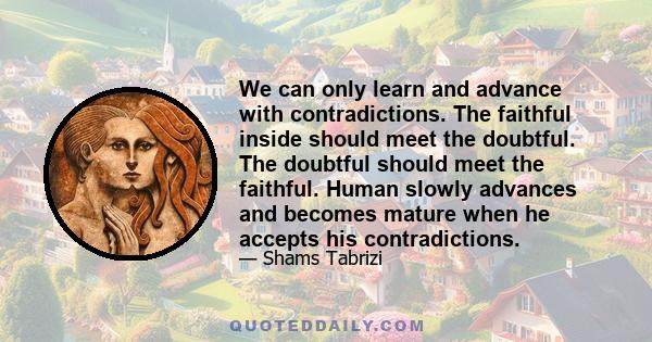 We can only learn and advance with contradictions. The faithful inside should meet the doubtful. The doubtful should meet the faithful. Human slowly advances and becomes mature when he accepts his contradictions.