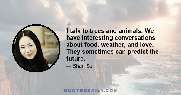 I talk to trees and animals. We have interesting conversations about food, weather, and love. They sometimes can predict the future.