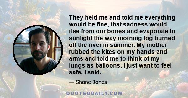 They held me and told me everything would be fine, that sadness would rise from our bones and evaporate in sunlight the way morning fog burned off the river in summer. My mother rubbed the kites on my hands and arms and 