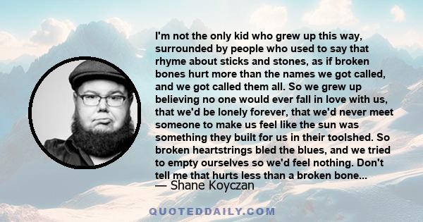 I'm not the only kid who grew up this way, surrounded by people who used to say that rhyme about sticks and stones, as if broken bones hurt more than the names we got called, and we got called them all. So we grew up