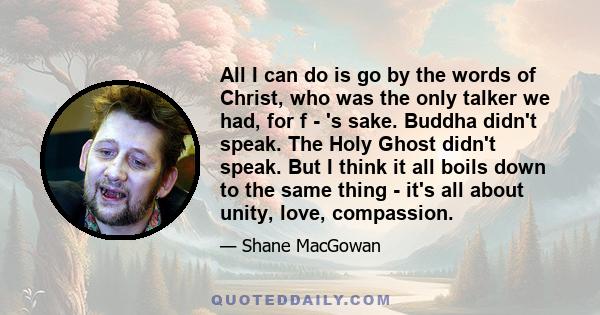 All I can do is go by the words of Christ, who was the only talker we had, for f - 's sake. Buddha didn't speak. The Holy Ghost didn't speak. But I think it all boils down to the same thing - it's all about unity, love, 