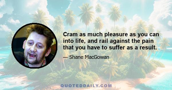 Cram as much pleasure as you can into life, and rail against the pain that you have to suffer as a result.