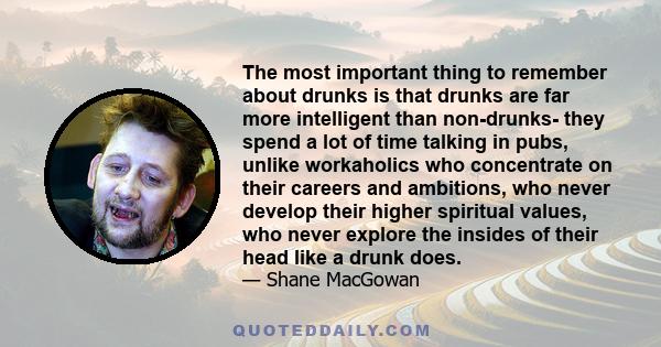 The most important thing to remember about drunks is that drunks are far more intelligent than non-drunks- they spend a lot of time talking in pubs, unlike workaholics who concentrate on their careers and ambitions, who 