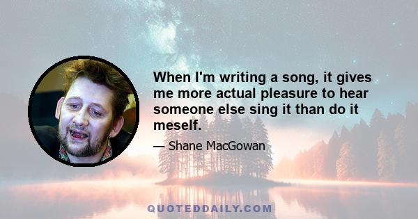 When I'm writing a song, it gives me more actual pleasure to hear someone else sing it than do it meself.