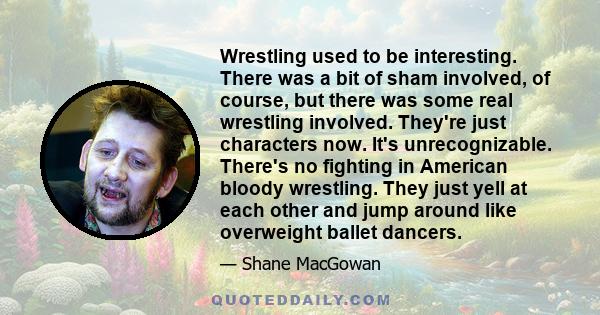 Wrestling used to be interesting. There was a bit of sham involved, of course, but there was some real wrestling involved. They're just characters now. It's unrecognizable. There's no fighting in American bloody