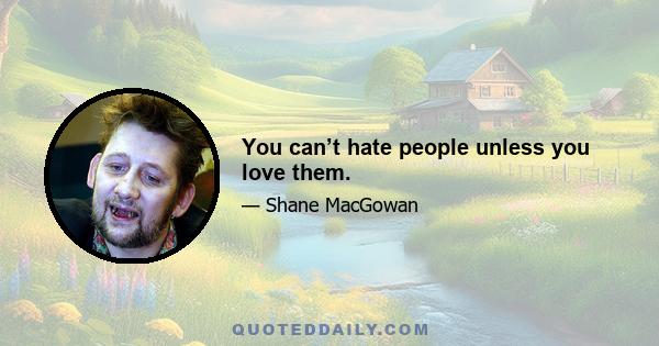 You can’t hate people unless you love them.