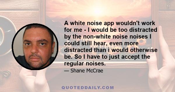 A white noise app wouldn't work for me - I would be too distracted by the non-white noise noises I could still hear, even more distracted than i would otherwise be. So I have to just accept the regular noises.