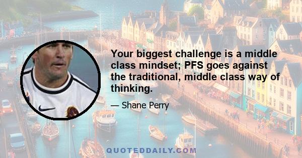 Your biggest challenge is a middle class mindset; PFS goes against the traditional, middle class way of thinking.