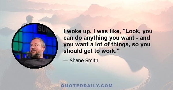 I woke up. I was like, Look, you can do anything you want - and you want a lot of things, so you should get to work.