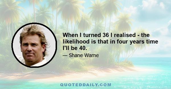 When I turned 36 I realised - the likelihood is that in four years time I'll be 40.