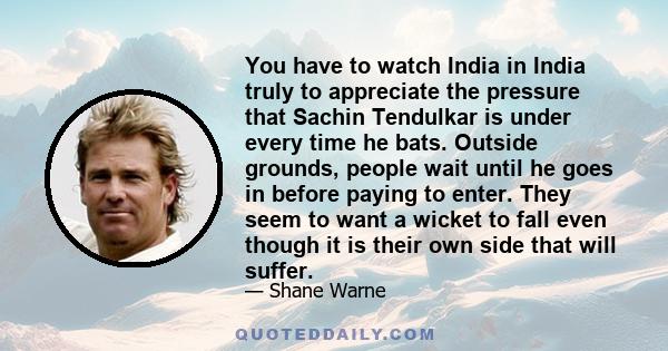 You have to watch India in India truly to appreciate the pressure that Sachin Tendulkar is under every time he bats. Outside grounds, people wait until he goes in before paying to enter. They seem to want a wicket to