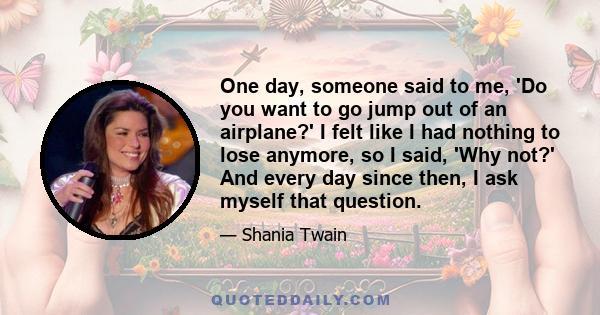 One day, someone said to me, 'Do you want to go jump out of an airplane?' I felt like I had nothing to lose anymore, so I said, 'Why not?' And every day since then, I ask myself that question.