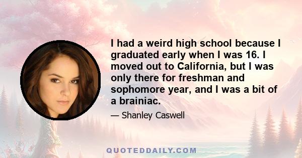 I had a weird high school because I graduated early when I was 16. I moved out to California, but I was only there for freshman and sophomore year, and I was a bit of a brainiac.