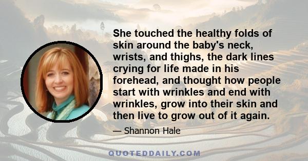 She touched the healthy folds of skin around the baby's neck, wrists, and thighs, the dark lines crying for life made in his forehead, and thought how people start with wrinkles and end with wrinkles, grow into their