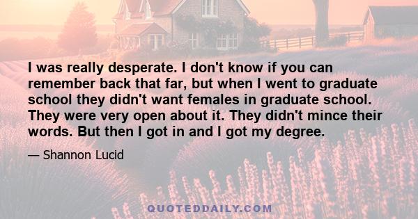 I was really desperate. I don't know if you can remember back that far, but when I went to graduate school they didn't want females in graduate school. They were very open about it. They didn't mince their words. But