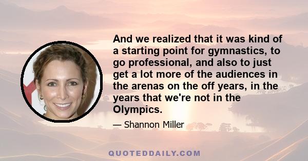 And we realized that it was kind of a starting point for gymnastics, to go professional, and also to just get a lot more of the audiences in the arenas on the off years, in the years that we're not in the Olympics.