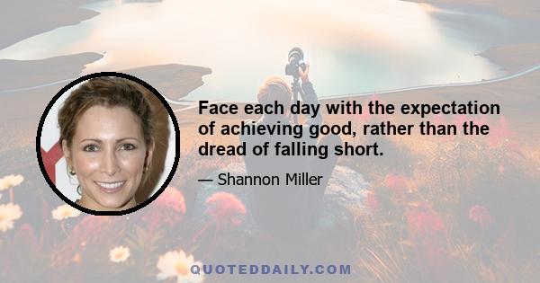 Face each day with the expectation of achieving good, rather than the dread of falling short.