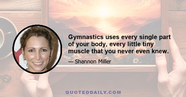 Gymnastics uses every single part of your body, every little tiny muscle that you never even knew.