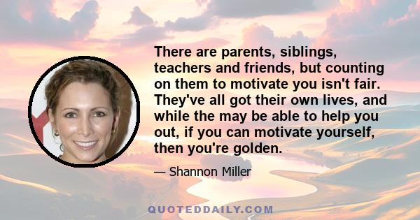 There are parents, siblings, teachers and friends, but counting on them to motivate you isn't fair. They've all got their own lives, and while the may be able to help you out, if you can motivate yourself, then you're