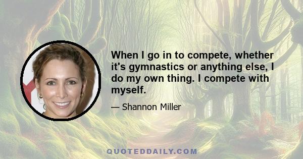 When I go in to compete, whether it's gymnastics or anything else, I do my own thing. I compete with myself.