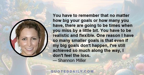 You have to remember that no matter how big your goals or how many you have, there are going to be times when you miss by a little bit. You have to be realistic and flexible. One reason I have so many smaller goals is