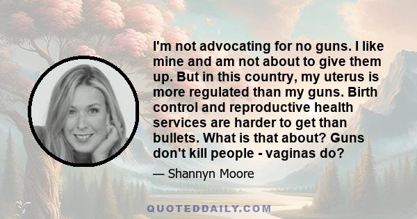 I'm not advocating for no guns. I like mine and am not about to give them up. But in this country, my uterus is more regulated than my guns. Birth control and reproductive health services are harder to get than bullets. 