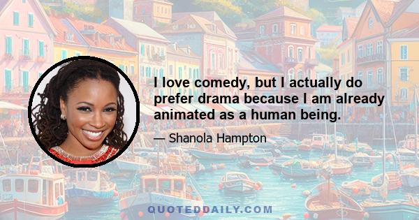 I love comedy, but I actually do prefer drama because I am already animated as a human being.