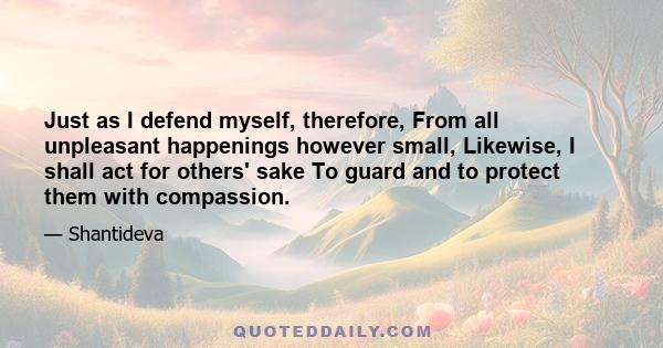 Just as I defend myself, therefore, From all unpleasant happenings however small, Likewise, I shall act for others' sake To guard and to protect them with compassion.