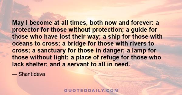 May I become at all times, both now and forever: a protector for those without protection; a guide for those who have lost their way; a ship for those with oceans to cross; a bridge for those with rivers to cross; a