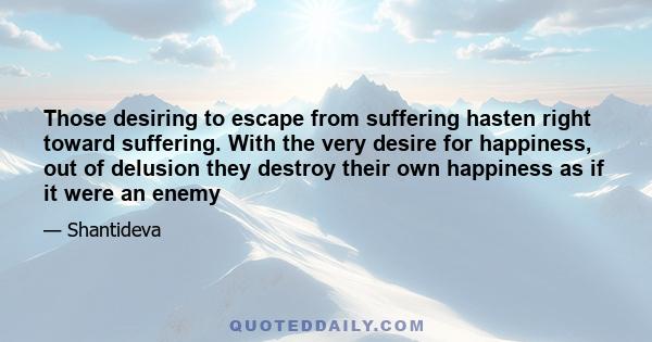 Those desiring to escape from suffering hasten right toward suffering. With the very desire for happiness, out of delusion they destroy their own happiness as if it were an enemy