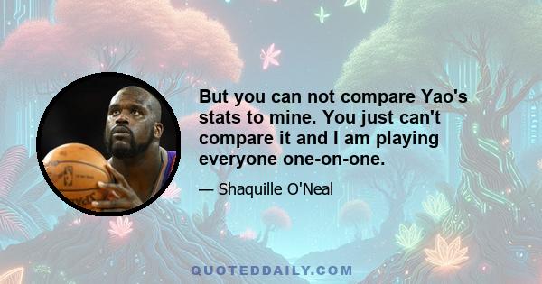 But you can not compare Yao's stats to mine. You just can't compare it and I am playing everyone one-on-one.