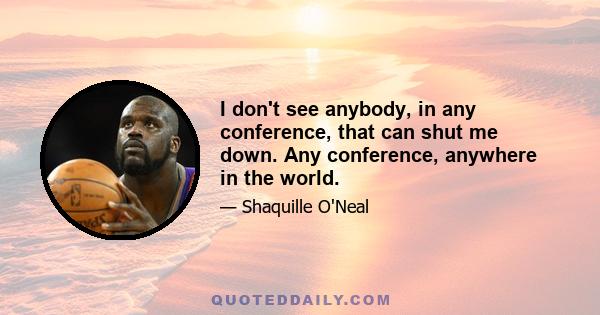 I don't see anybody, in any conference, that can shut me down. Any conference, anywhere in the world.