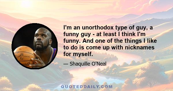 I'm an unorthodox type of guy, a funny guy - at least I think I'm funny. And one of the things I like to do is come up with nicknames for myself.