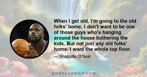 When I get old, I'm going to the old folks' home. I don't want to be one of those guys who's hanging around the house bothering the kids. But not just any old folks' home. I want the whole top floor.