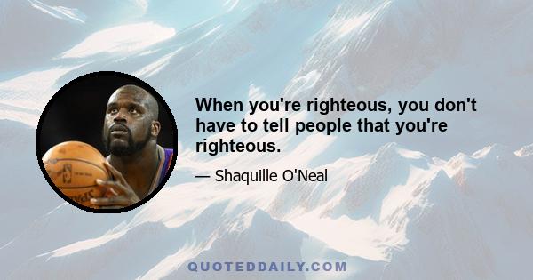 When you're righteous, you don't have to tell people that you're righteous.