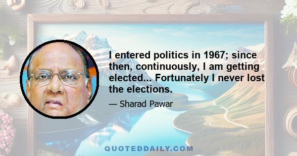 I entered politics in 1967; since then, continuously, I am getting elected... Fortunately I never lost the elections.