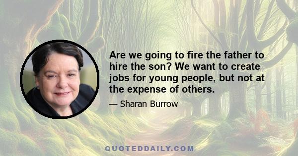 Are we going to fire the father to hire the son? We want to create jobs for young people, but not at the expense of others.