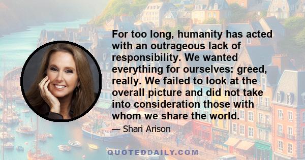 For too long, humanity has acted with an outrageous lack of responsibility. We wanted everything for ourselves: greed, really. We failed to look at the overall picture and did not take into consideration those with whom 