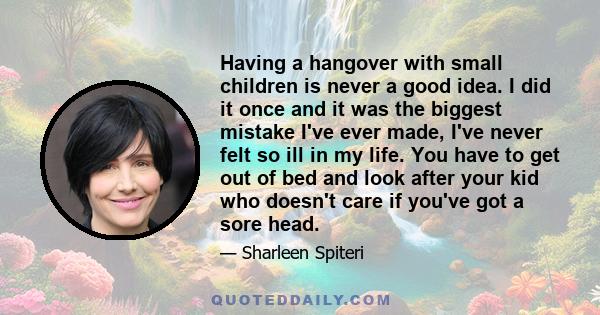 Having a hangover with small children is never a good idea. I did it once and it was the biggest mistake I've ever made, I've never felt so ill in my life. You have to get out of bed and look after your kid who doesn't