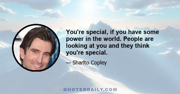 You're special, if you have some power in the world. People are looking at you and they think you're special.