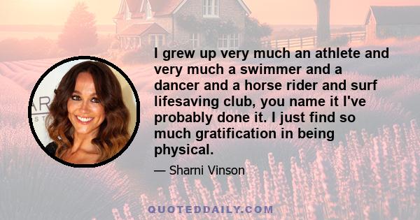 I grew up very much an athlete and very much a swimmer and a dancer and a horse rider and surf lifesaving club, you name it I've probably done it. I just find so much gratification in being physical.